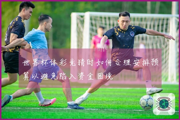 世界杯体彩竞猜时如何合理安排预算以避免陷入资金困境