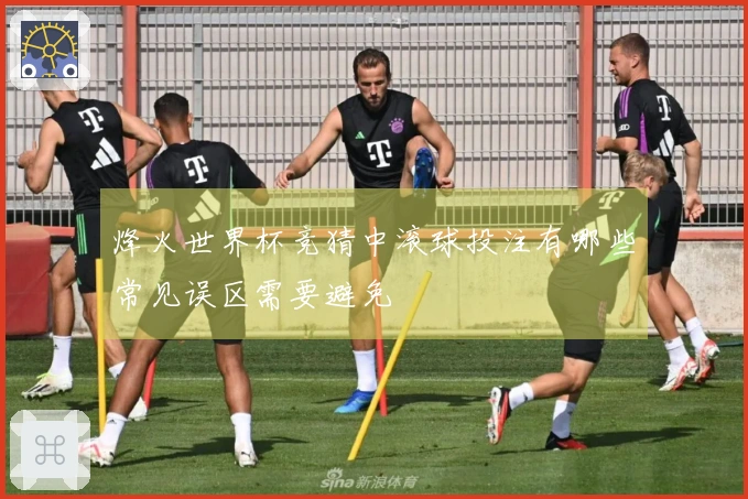 烽火世界杯竞猜中滚球投注有哪些常见误区需要避免