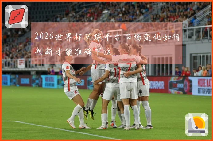 2026世界杯买球平台临场变化如何判断才能准确下注