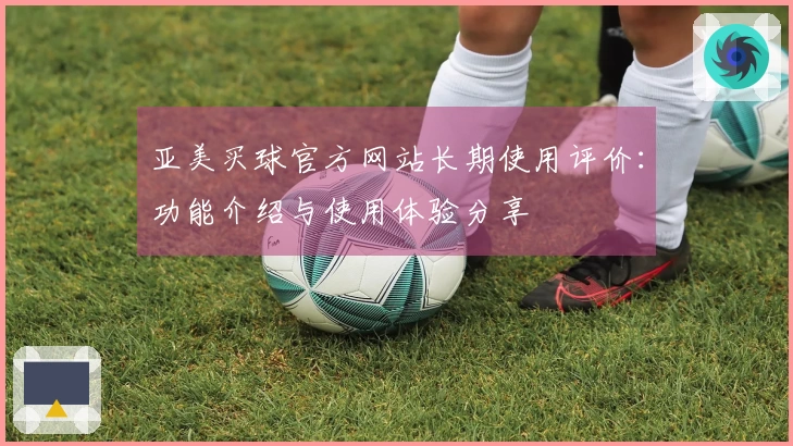 亚美买球官方网站长期使用评价：功能介绍与使用体验分享