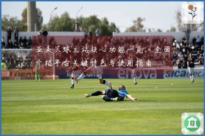 亚美买球主站核心功能一览：全面介绍平台关键特色与使用指南